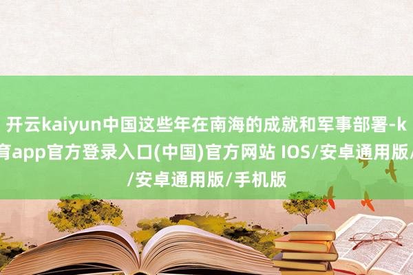 开云kaiyun中国这些年在南海的成就和军事部署-kai云体育app官方登录入口(中国)官方网站 IOS/安卓通用版/手机版