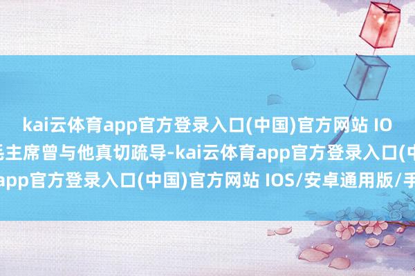 kai云体育app官方登录入口(中国)官方网站 IOS/安卓通用版/手机版毛主席曾与他真切疏导-kai云体育app官方登录入口(中国)官方网站 IOS/安卓通用版/手机版