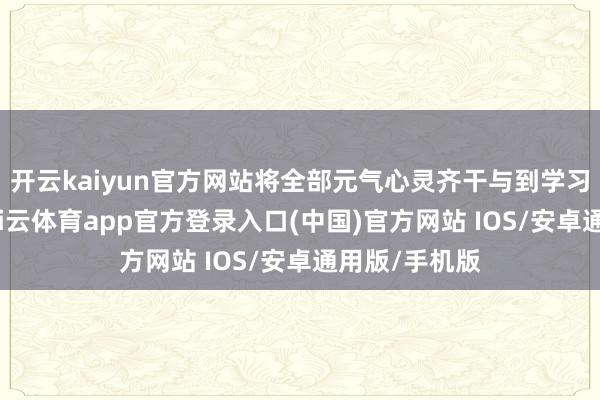 开云kaiyun官方网站将全部元气心灵齐干与到学习与战斗里-kai云体育app官方登录入口(中国)官方网站 IOS/安卓通用版/手机版