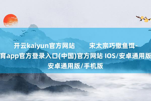 开云kaiyun官方网站        宋太宗巧撒鱼饵-kai云体育app官方登录入口(中国)官方网站 IOS/安卓通用版/手机版