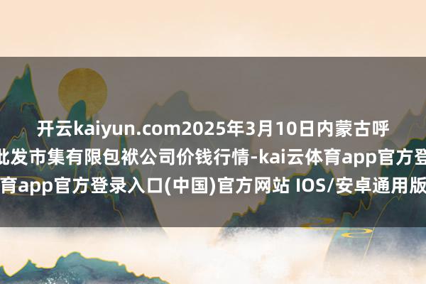 开云kaiyun.com2025年3月10日内蒙古呼和浩特市东瓦窑农副产物批发市集有限包袱公司价钱行情-kai云体育app官方登录入口(中国)官方网站 IOS/安卓通用版/手机版