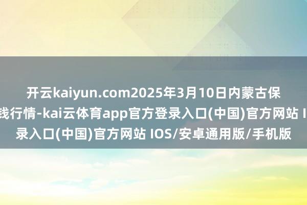 开云kaiyun.com2025年3月10日内蒙古保全庄农产物批发市集价钱行情-kai云体育app官方登录入口(中国)官方网站 IOS/安卓通用版/手机版