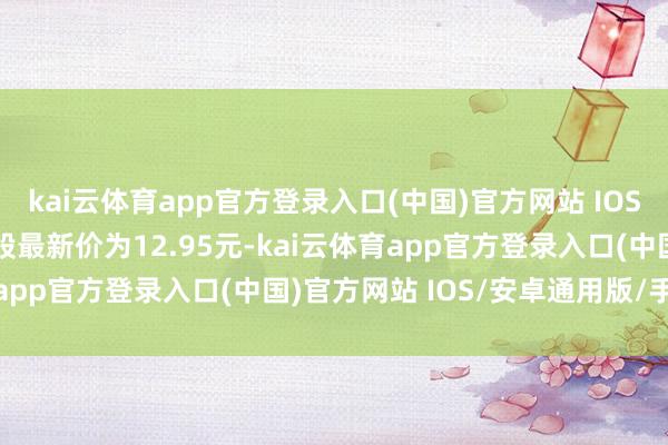 kai云体育app官方登录入口(中国)官方网站 IOS/安卓通用版/手机版正股最新价为12.95元-kai云体育app官方登录入口(中国)官方网站 IOS/安卓通用版/手机版