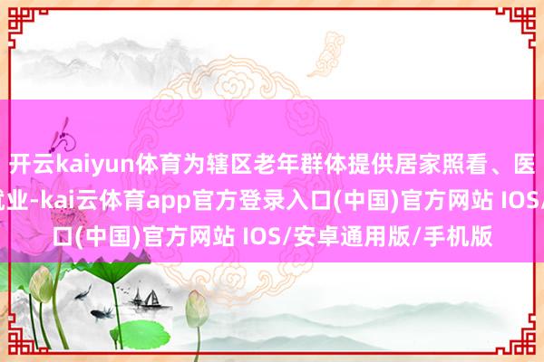 开云kaiyun体育为辖区老年群体提供居家照看、医护协同上门指点等就业-kai云体育app官方登录入口(中国)官方网站 IOS/安卓通用版/手机版