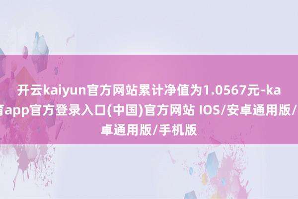 开云kaiyun官方网站累计净值为1.0567元-kai云体育app官方登录入口(中国)官方网站 IOS/安卓通用版/手机版