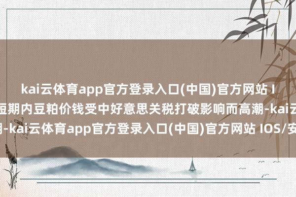 kai云体育app官方登录入口(中国)官方网站 IOS/安卓通用版/手机版短期内豆粕价钱受中好意思关税打破影响而高潮-kai云体育app官方登录入口(中国)官方网站 IOS/安卓通用版/手机版
