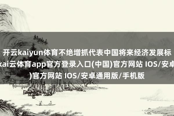 开云kaiyun体育不绝增抓代表中国将来经济发展标的的优质金钱-kai云体育app官方登录入口(中国)官方网站 IOS/安卓通用版/手机版