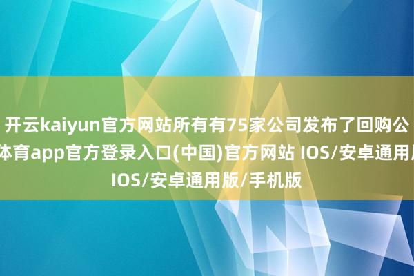 开云kaiyun官方网站所有有75家公司发布了回购公告-kai云体育app官方登录入口(中国)官方网站 IOS/安卓通用版/手机版