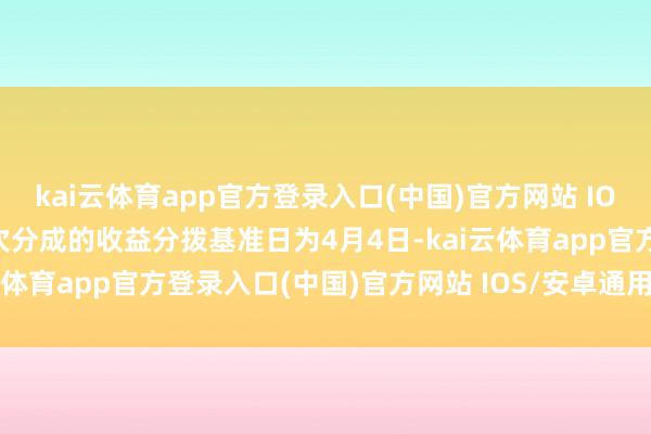 kai云体育app官方登录入口(中国)官方网站 IOS/安卓通用版/手机版本次分成的收益分拨基准日为4月4日-kai云体育app官方登录入口(中国)官方网站 IOS/安卓通用版/手机版