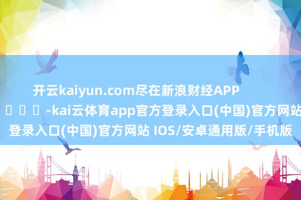开云kaiyun.com尽在新浪财经APP            													-kai云体育app官方登录入口(中国)官方网站 IOS/安卓通用版/手机版