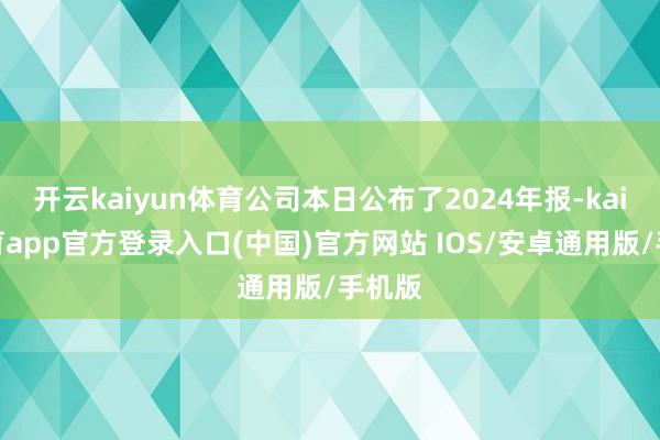开云kaiyun体育公司本日公布了2024年报-kai云体育app官方登录入口(中国)官方网站 IOS/安卓通用版/手机版