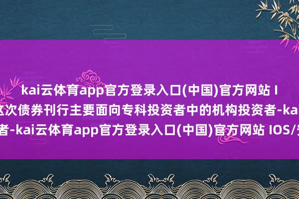 kai云体育app官方登录入口(中国)官方网站 IOS/安卓通用版/手机版这次债券刊行主要面向专科投资者中的机构投资者-kai云体育app官方登录入口(中国)官方网站 IOS/安卓通用版/手机版