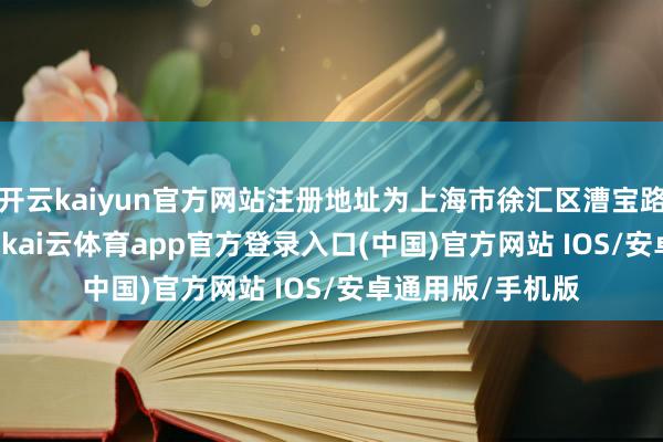 开云kaiyun官方网站注册地址为上海市徐汇区漕宝路181号1幢15层-kai云体育app官方登录入口(中国)官方网站 IOS/安卓通用版/手机版