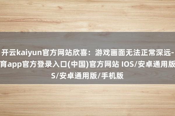 开云kaiyun官方网站欣喜：游戏画面无法正常深远-kai云体育app官方登录入口(中国)官方网站 IOS/安卓通用版/手机版