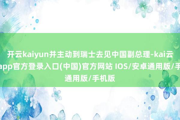开云kaiyun并主动到瑞士去见中国副总理-kai云体育app官方登录入口(中国)官方网站 IOS/安卓通用版/手机版