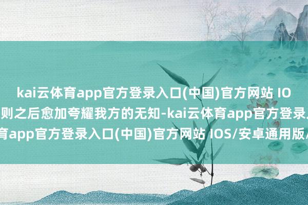 kai云体育app官方登录入口(中国)官方网站 IOS/安卓通用版/手机版否则之后愈加夸耀我方的无知-kai云体育app官方登录入口(中国)官方网站 IOS/安卓通用版/手机版