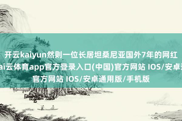 开云kaiyun然则一位长居坦桑尼亚国外7年的网红博主却示意-kai云体育app官方登录入口(中国)官方网站 IOS/安卓通用版/手机版