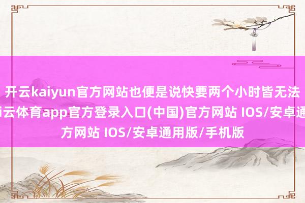 开云kaiyun官方网站也便是说快要两个小时皆无法完成取款-kai云体育app官方登录入口(中国)官方网站 IOS/安卓通用版/手机版