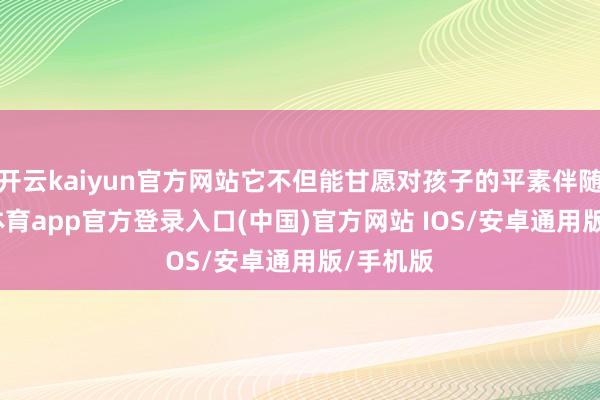 开云kaiyun官方网站它不但能甘愿对孩子的平素伴随-kai云体育app官方登录入口(中国)官方网站 IOS/安卓通用版/手机版
