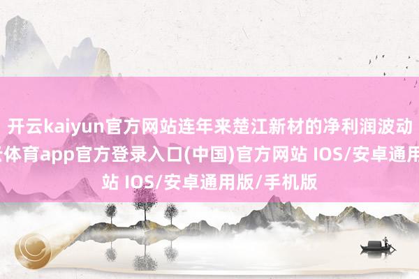 开云kaiyun官方网站连年来楚江新材的净利润波动较大-kai云体育app官方登录入口(中国)官方网站 IOS/安卓通用版/手机版