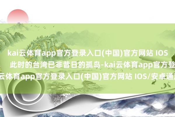 kai云体育app官方登录入口(中国)官方网站 IOS/安卓通用版/手机版        此时的台湾已非昔日的孤岛-kai云体育app官方登录入口(中国)官方网站 IOS/安卓通用版/手机版