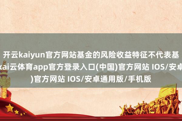 开云kaiyun官方网站基金的风险收益特征不代表基金的风险评级-kai云体育app官方登录入口(中国)官方网站 IOS/安卓通用版/手机版