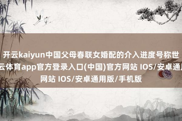 开云kaiyun中国父母春联女婚配的介入进度号称世界荒原-kai云体育app官方登录入口(中国)官方网站 IOS/安卓通用版/手机版