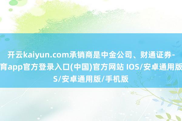 开云kaiyun.com承销商是中金公司、财通证券-kai云体育app官方登录入口(中国)官方网站 IOS/安卓通用版/手机版