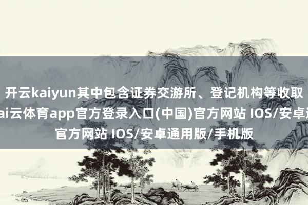 开云kaiyun其中包含证券交游所、登记机构等收取的相干用度-kai云体育app官方登录入口(中国)官方网站 IOS/安卓通用版/手机版