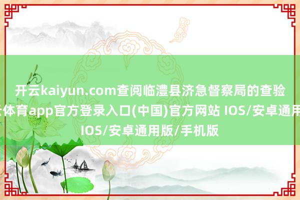 开云kaiyun.com　　查阅临澧县济急督察局的查验台账-kai云体育app官方登录入口(中国)官方网站 IOS/安卓通用版/手机版