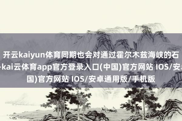 开云kaiyun体育同期也会对通过霍尔木兹海峡的石油供应形成影响-kai云体育app官方登录入口(中国)官方网站 IOS/安卓通用版/手机版