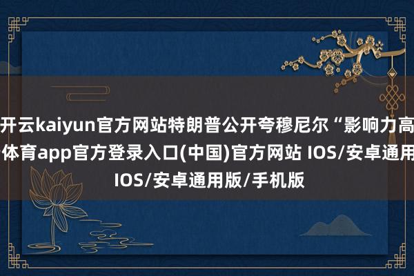 开云kaiyun官方网站特朗普公开夸穆尼尔“影响力高大”-kai云体育app官方登录入口(中国)官方网站 IOS/安卓通用版/手机版