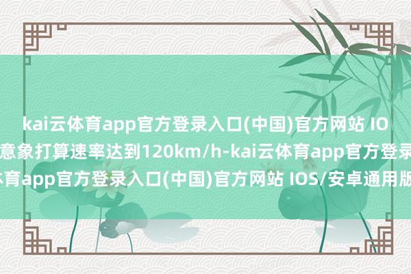 kai云体育app官方登录入口(中国)官方网站 IOS/安卓通用版/手机版意象打算速率达到120km/h-kai云体育app官方登录入口(中国)官方网站 IOS/安卓通用版/手机版