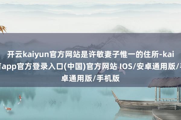 开云kaiyun官方网站是许敏妻子惟一的住所-kai云体育app官方登录入口(中国)官方网站 IOS/安卓通用版/手机版