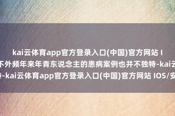 kai云体育app官方登录入口(中国)官方网站 IOS/安卓通用版/手机版不外频年来年青东说念主的患病案例也并不独特-kai云体育app官方登录入口(中国)官方网站 IOS/安卓通用版/手机版