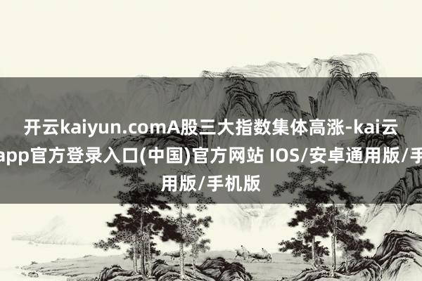 开云kaiyun.comA股三大指数集体高涨-kai云体育app官方登录入口(中国)官方网站 IOS/安卓通用版/手机版