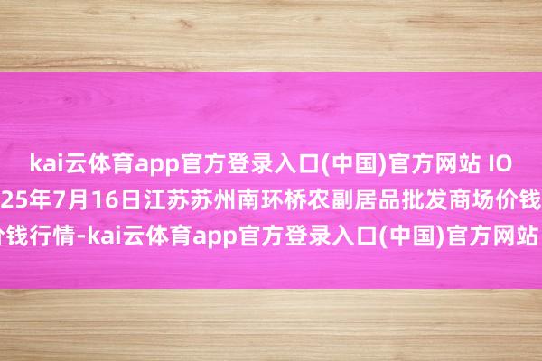 kai云体育app官方登录入口(中国)官方网站 IOS/安卓通用版/手机版2025年7月16日江苏苏州南环桥农副居品批发商场价钱行情-kai云体育app官方登录入口(中国)官方网站 IOS/安卓通用版/手机版