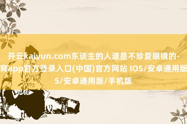 开云kaiyun.com东谈主的人道是不珍爱眼镜的-kai云体育app官方登录入口(中国)官方网站 IOS/安卓通用版/手机版