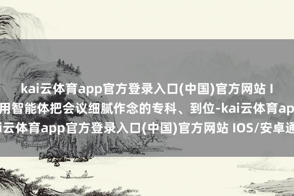 kai云体育app官方登录入口(中国)官方网站 IOS/安卓通用版/手机版用智能体把会议细腻作念的专科、到位-kai云体育app官方登录入口(中国)官方网站 IOS/安卓通用版/手机版