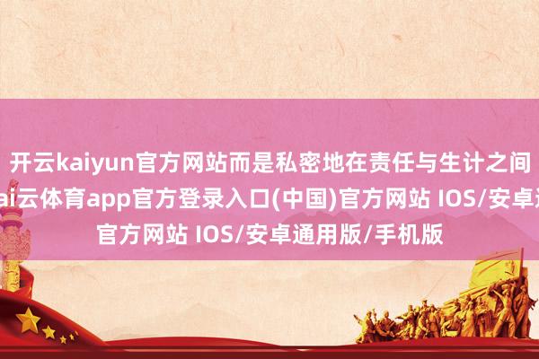 开云kaiyun官方网站而是私密地在责任与生计之间找到了均衡-kai云体育app官方登录入口(中国)官方网站 IOS/安卓通用版/手机版