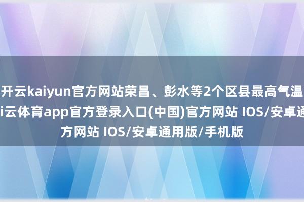 开云kaiyun官方网站荣昌、彭水等2个区县最高气温跳跃40℃-kai云体育app官方登录入口(中国)官方网站 IOS/安卓通用版/手机版
