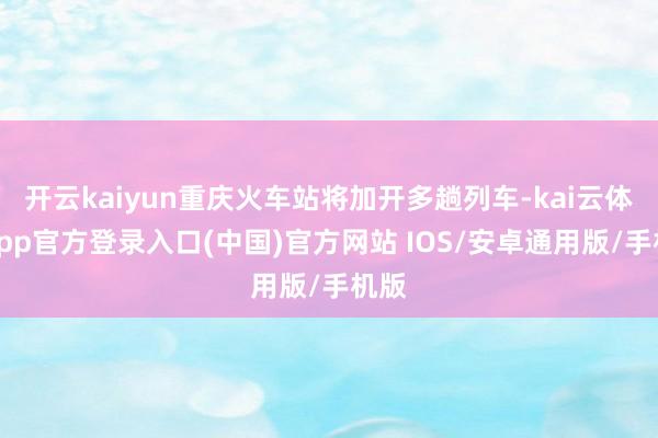 开云kaiyun重庆火车站将加开多趟列车-kai云体育app官方登录入口(中国)官方网站 IOS/安卓通用版/手机版
