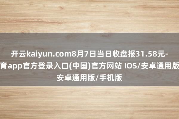 开云kaiyun.com8月7日当日收盘报31.58元-kai云体育app官方登录入口(中国)官方网站 IOS/安卓通用版/手机版