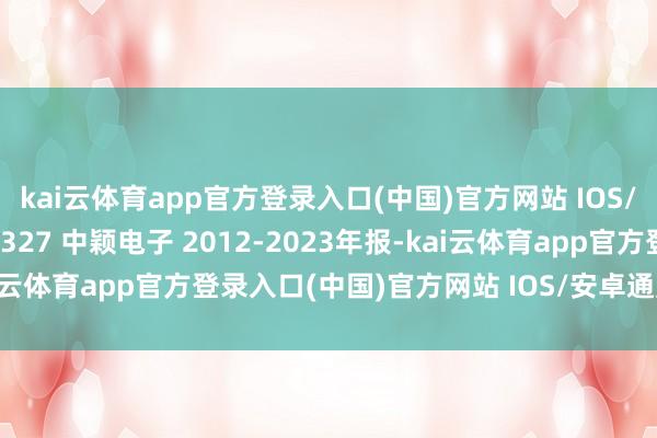 kai云体育app官方登录入口(中国)官方网站 IOS/安卓通用版/手机版300327 中颖电子 2012-2023年报-kai云体育app官方登录入口(中国)官方网站 IOS/安卓通用版/手机版