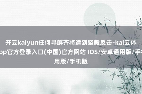 开云kaiyun任何寻衅齐将遭到坚毅反击-kai云体育app官方登录入口(中国)官方网站 IOS/安卓通用版/手机版