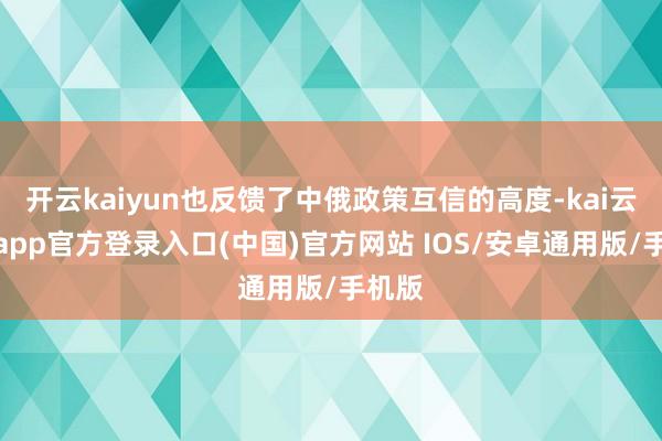 开云kaiyun也反馈了中俄政策互信的高度-kai云体育app官方登录入口(中国)官方网站 IOS/安卓通用版/手机版
