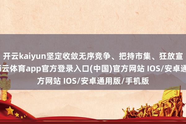 开云kaiyun坚定收敛无序竞争、把持市集、狂放宣传等活动-kai云体育app官方登录入口(中国)官方网站 IOS/安卓通用版/手机版