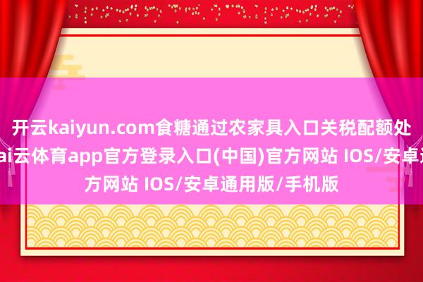 开云kaiyun.com食糖通过农家具入口关税配额处分系统交还-kai云体育app官方登录入口(中国)官方网站 IOS/安卓通用版/手机版