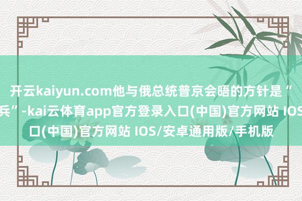 开云kaiyun.com他与俄总统普京会晤的方针是“确保在乌克兰终端寝兵”-kai云体育app官方登录入口(中国)官方网站 IOS/安卓通用版/手机版