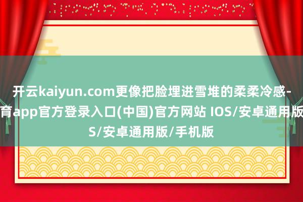 开云kaiyun.com更像把脸埋进雪堆的柔柔冷感-kai云体育app官方登录入口(中国)官方网站 IOS/安卓通用版/手机版
